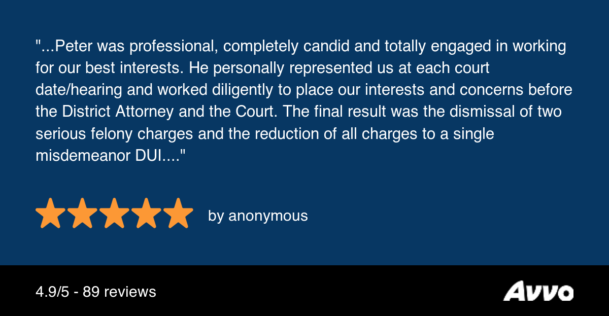 quote from previous felony DUI client stating 'Peter was professional, completely candid and totally engaged in working for our best interests. He personally represented us at each court date/hearing and worked diligently to place our interests and concerns before the District Attorney and the Court. The final result was the dismissal of two serious felony charges and the reduction of all charges to a single misdemeanor DUI.'