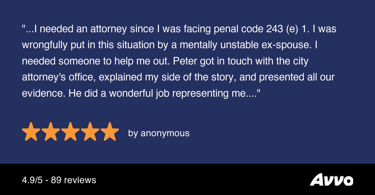 AVVO review from domestic battery client reading "I needed an attorney since I was facing penal code 243(e)(1). I was wrongfully put in this situation by a mentally unstable ex-spouse. I needed someone to help me out. Peter got in touch with the city attorney's office, explained my side of the story, and presented all our evidence. He did a wonderful job representing me."